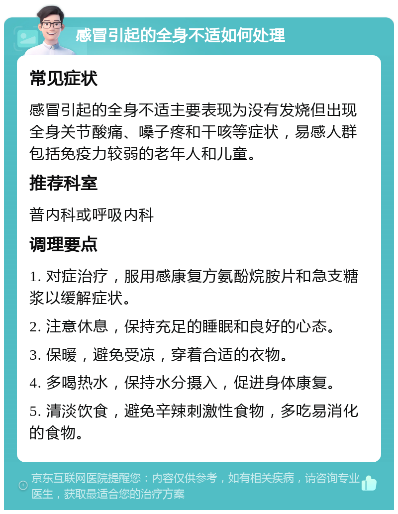 感冒引起的全身不适如何处理 常见症状 感冒引起的全身不适主要表现为没有发烧但出现全身关节酸痛、嗓子疼和干咳等症状，易感人群包括免疫力较弱的老年人和儿童。 推荐科室 普内科或呼吸内科 调理要点 1. 对症治疗，服用感康复方氨酚烷胺片和急支糖浆以缓解症状。 2. 注意休息，保持充足的睡眠和良好的心态。 3. 保暖，避免受凉，穿着合适的衣物。 4. 多喝热水，保持水分摄入，促进身体康复。 5. 清淡饮食，避免辛辣刺激性食物，多吃易消化的食物。