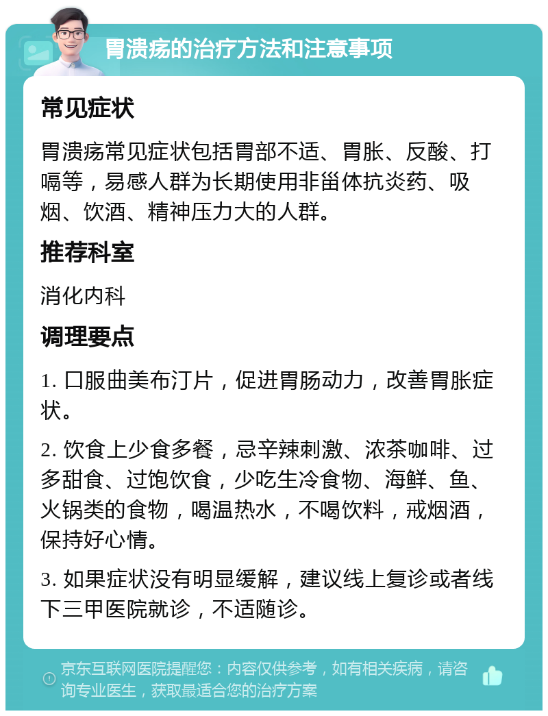 胃溃疡的治疗方法和注意事项 常见症状 胃溃疡常见症状包括胃部不适、胃胀、反酸、打嗝等，易感人群为长期使用非甾体抗炎药、吸烟、饮酒、精神压力大的人群。 推荐科室 消化内科 调理要点 1. 口服曲美布汀片，促进胃肠动力，改善胃胀症状。 2. 饮食上少食多餐，忌辛辣刺激、浓茶咖啡、过多甜食、过饱饮食，少吃生冷食物、海鲜、鱼、火锅类的食物，喝温热水，不喝饮料，戒烟酒，保持好心情。 3. 如果症状没有明显缓解，建议线上复诊或者线下三甲医院就诊，不适随诊。