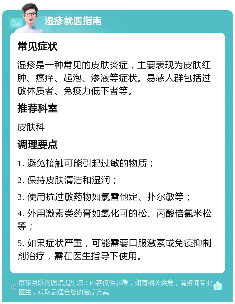 湿疹就医指南 常见症状 湿疹是一种常见的皮肤炎症，主要表现为皮肤红肿、瘙痒、起泡、渗液等症状。易感人群包括过敏体质者、免疫力低下者等。 推荐科室 皮肤科 调理要点 1. 避免接触可能引起过敏的物质； 2. 保持皮肤清洁和湿润； 3. 使用抗过敏药物如氯雷他定、扑尔敏等； 4. 外用激素类药膏如氢化可的松、丙酸倍氯米松等； 5. 如果症状严重，可能需要口服激素或免疫抑制剂治疗，需在医生指导下使用。