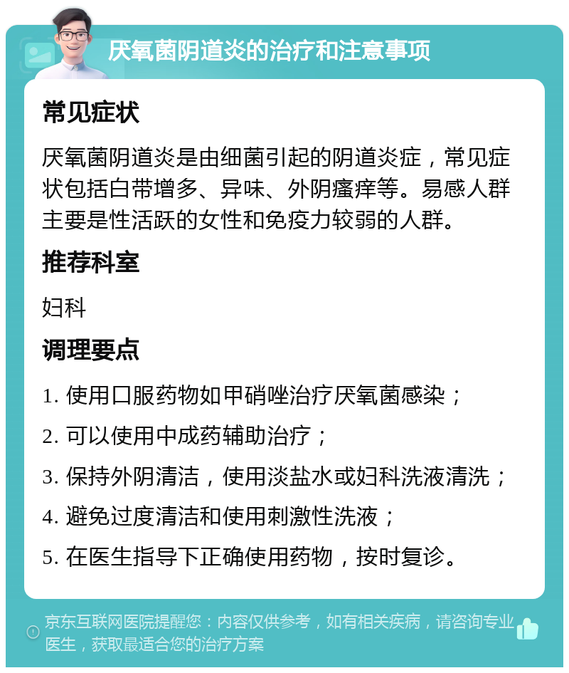 厌氧菌阴道炎的治疗和注意事项 常见症状 厌氧菌阴道炎是由细菌引起的阴道炎症，常见症状包括白带增多、异味、外阴瘙痒等。易感人群主要是性活跃的女性和免疫力较弱的人群。 推荐科室 妇科 调理要点 1. 使用口服药物如甲硝唑治疗厌氧菌感染； 2. 可以使用中成药辅助治疗； 3. 保持外阴清洁，使用淡盐水或妇科洗液清洗； 4. 避免过度清洁和使用刺激性洗液； 5. 在医生指导下正确使用药物，按时复诊。