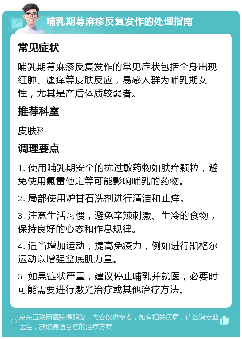 哺乳期荨麻疹反复发作的处理指南 常见症状 哺乳期荨麻疹反复发作的常见症状包括全身出现红肿、瘙痒等皮肤反应，易感人群为哺乳期女性，尤其是产后体质较弱者。 推荐科室 皮肤科 调理要点 1. 使用哺乳期安全的抗过敏药物如肤痒颗粒，避免使用氯雷他定等可能影响哺乳的药物。 2. 局部使用炉甘石洗剂进行清洁和止痒。 3. 注意生活习惯，避免辛辣刺激、生冷的食物，保持良好的心态和作息规律。 4. 适当增加运动，提高免疫力，例如进行凯格尔运动以增强盆底肌力量。 5. 如果症状严重，建议停止哺乳并就医，必要时可能需要进行激光治疗或其他治疗方法。