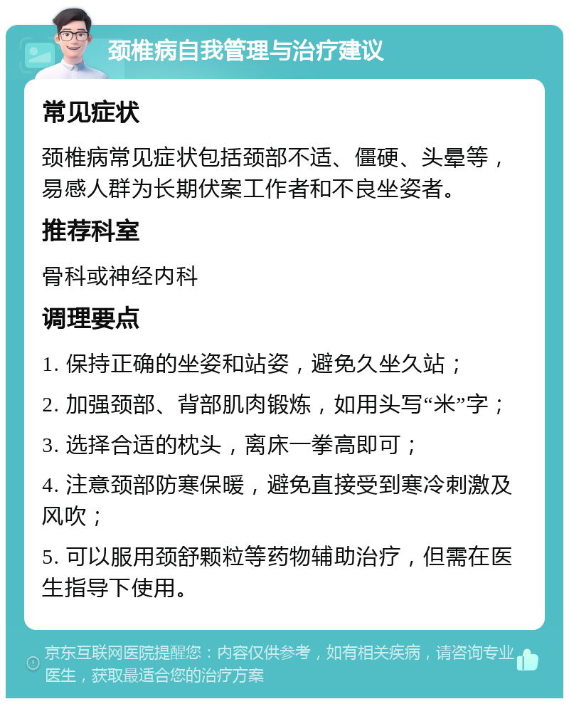 颈椎病自我管理与治疗建议 常见症状 颈椎病常见症状包括颈部不适、僵硬、头晕等，易感人群为长期伏案工作者和不良坐姿者。 推荐科室 骨科或神经内科 调理要点 1. 保持正确的坐姿和站姿，避免久坐久站； 2. 加强颈部、背部肌肉锻炼，如用头写“米”字； 3. 选择合适的枕头，离床一拳高即可； 4. 注意颈部防寒保暖，避免直接受到寒冷刺激及风吹； 5. 可以服用颈舒颗粒等药物辅助治疗，但需在医生指导下使用。