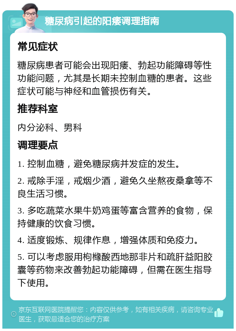 糖尿病引起的阳痿调理指南 常见症状 糖尿病患者可能会出现阳痿、勃起功能障碍等性功能问题，尤其是长期未控制血糖的患者。这些症状可能与神经和血管损伤有关。 推荐科室 内分泌科、男科 调理要点 1. 控制血糖，避免糖尿病并发症的发生。 2. 戒除手淫，戒烟少酒，避免久坐熬夜桑拿等不良生活习惯。 3. 多吃蔬菜水果牛奶鸡蛋等富含营养的食物，保持健康的饮食习惯。 4. 适度锻炼、规律作息，增强体质和免疫力。 5. 可以考虑服用枸橼酸西地那非片和疏肝益阳胶囊等药物来改善勃起功能障碍，但需在医生指导下使用。