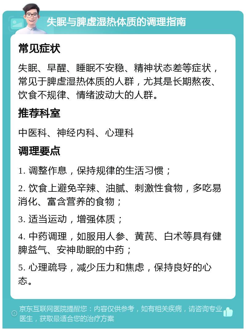 失眠与脾虚湿热体质的调理指南 常见症状 失眠、早醒、睡眠不安稳、精神状态差等症状，常见于脾虚湿热体质的人群，尤其是长期熬夜、饮食不规律、情绪波动大的人群。 推荐科室 中医科、神经内科、心理科 调理要点 1. 调整作息，保持规律的生活习惯； 2. 饮食上避免辛辣、油腻、刺激性食物，多吃易消化、富含营养的食物； 3. 适当运动，增强体质； 4. 中药调理，如服用人参、黄芪、白术等具有健脾益气、安神助眠的中药； 5. 心理疏导，减少压力和焦虑，保持良好的心态。