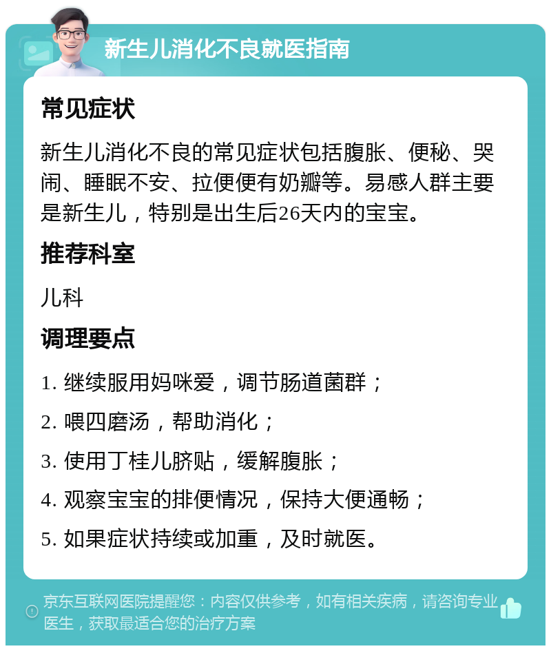 新生儿消化不良就医指南 常见症状 新生儿消化不良的常见症状包括腹胀、便秘、哭闹、睡眠不安、拉便便有奶瓣等。易感人群主要是新生儿，特别是出生后26天内的宝宝。 推荐科室 儿科 调理要点 1. 继续服用妈咪爱，调节肠道菌群； 2. 喂四磨汤，帮助消化； 3. 使用丁桂儿脐贴，缓解腹胀； 4. 观察宝宝的排便情况，保持大便通畅； 5. 如果症状持续或加重，及时就医。