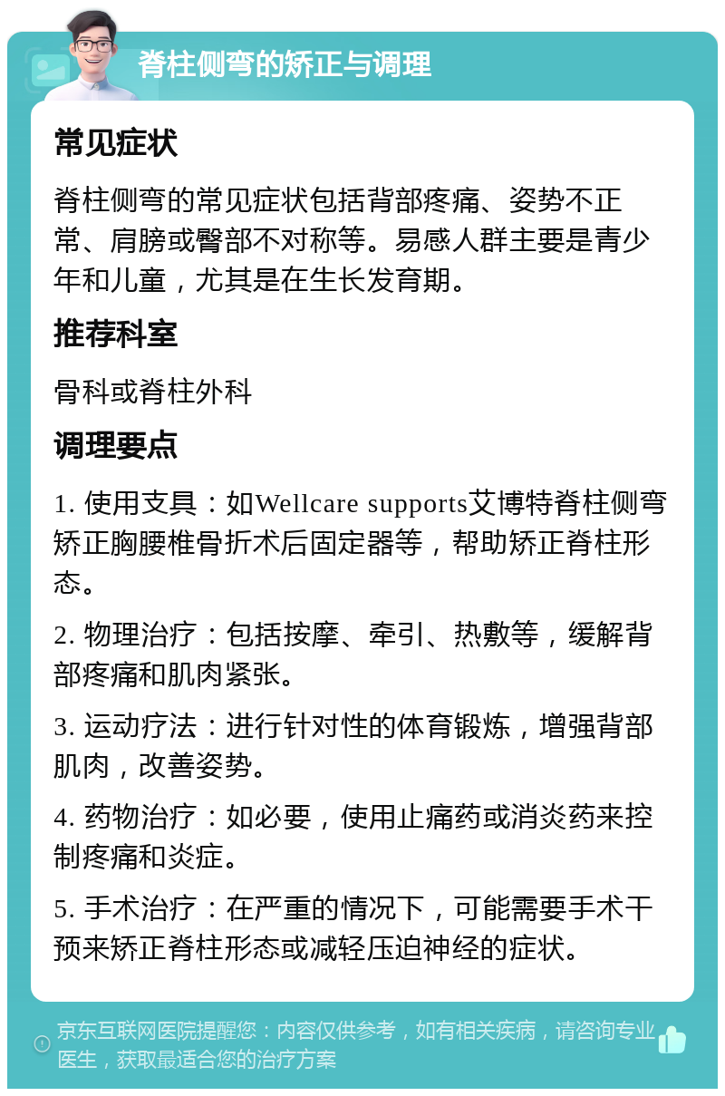 脊柱侧弯的矫正与调理 常见症状 脊柱侧弯的常见症状包括背部疼痛、姿势不正常、肩膀或臀部不对称等。易感人群主要是青少年和儿童，尤其是在生长发育期。 推荐科室 骨科或脊柱外科 调理要点 1. 使用支具：如Wellcare supports艾博特脊柱侧弯矫正胸腰椎骨折术后固定器等，帮助矫正脊柱形态。 2. 物理治疗：包括按摩、牵引、热敷等，缓解背部疼痛和肌肉紧张。 3. 运动疗法：进行针对性的体育锻炼，增强背部肌肉，改善姿势。 4. 药物治疗：如必要，使用止痛药或消炎药来控制疼痛和炎症。 5. 手术治疗：在严重的情况下，可能需要手术干预来矫正脊柱形态或减轻压迫神经的症状。