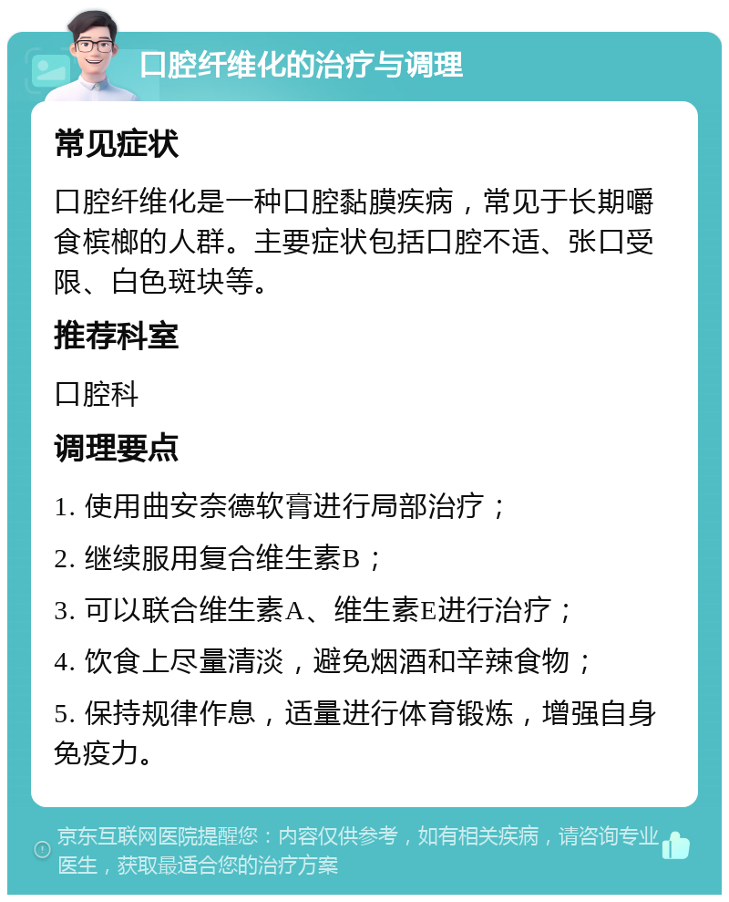 口腔纤维化的治疗与调理 常见症状 口腔纤维化是一种口腔黏膜疾病，常见于长期嚼食槟榔的人群。主要症状包括口腔不适、张口受限、白色斑块等。 推荐科室 口腔科 调理要点 1. 使用曲安奈德软膏进行局部治疗； 2. 继续服用复合维生素B； 3. 可以联合维生素A、维生素E进行治疗； 4. 饮食上尽量清淡，避免烟酒和辛辣食物； 5. 保持规律作息，适量进行体育锻炼，增强自身免疫力。