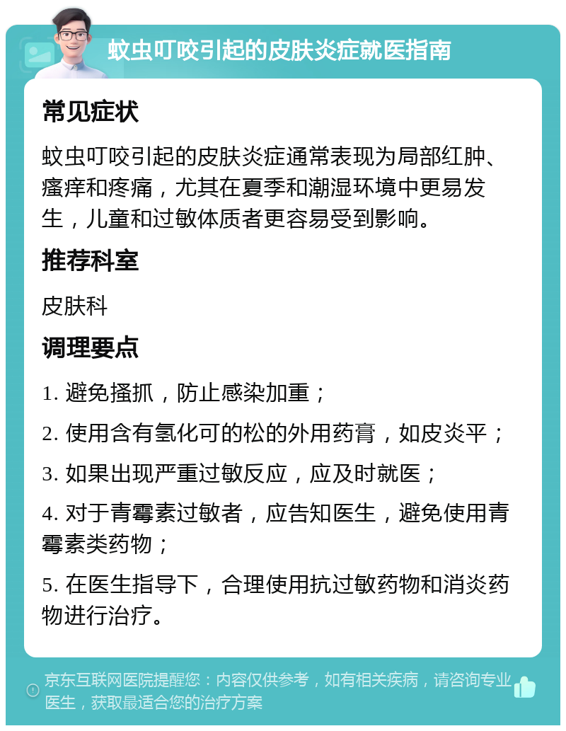 蚊虫叮咬引起的皮肤炎症就医指南 常见症状 蚊虫叮咬引起的皮肤炎症通常表现为局部红肿、瘙痒和疼痛，尤其在夏季和潮湿环境中更易发生，儿童和过敏体质者更容易受到影响。 推荐科室 皮肤科 调理要点 1. 避免搔抓，防止感染加重； 2. 使用含有氢化可的松的外用药膏，如皮炎平； 3. 如果出现严重过敏反应，应及时就医； 4. 对于青霉素过敏者，应告知医生，避免使用青霉素类药物； 5. 在医生指导下，合理使用抗过敏药物和消炎药物进行治疗。