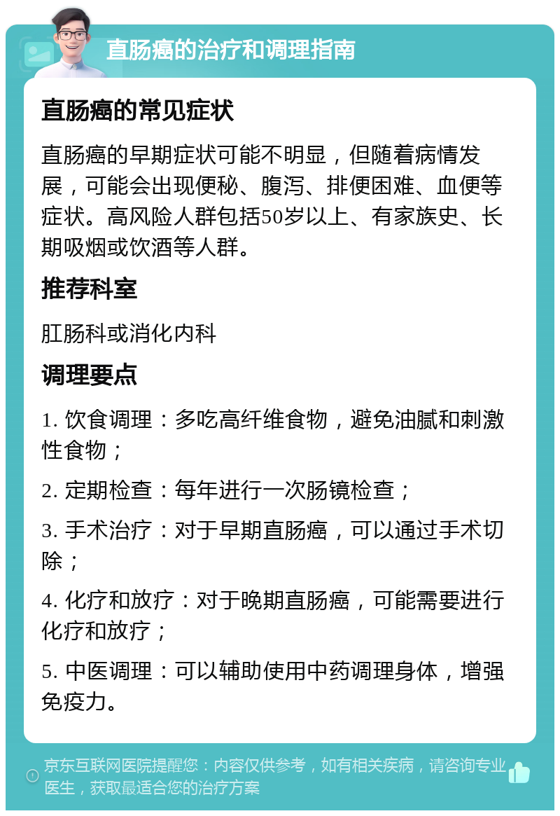 直肠癌的治疗和调理指南 直肠癌的常见症状 直肠癌的早期症状可能不明显，但随着病情发展，可能会出现便秘、腹泻、排便困难、血便等症状。高风险人群包括50岁以上、有家族史、长期吸烟或饮酒等人群。 推荐科室 肛肠科或消化内科 调理要点 1. 饮食调理：多吃高纤维食物，避免油腻和刺激性食物； 2. 定期检查：每年进行一次肠镜检查； 3. 手术治疗：对于早期直肠癌，可以通过手术切除； 4. 化疗和放疗：对于晚期直肠癌，可能需要进行化疗和放疗； 5. 中医调理：可以辅助使用中药调理身体，增强免疫力。