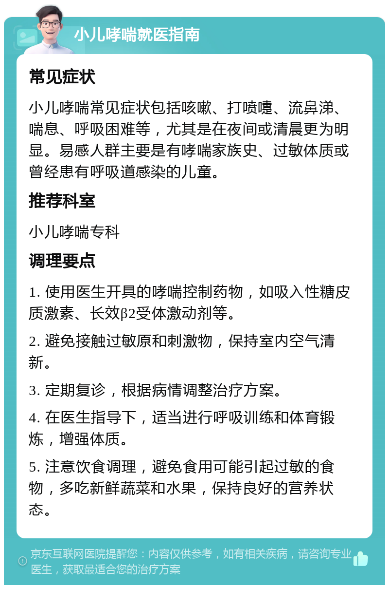 小儿哮喘就医指南 常见症状 小儿哮喘常见症状包括咳嗽、打喷嚏、流鼻涕、喘息、呼吸困难等，尤其是在夜间或清晨更为明显。易感人群主要是有哮喘家族史、过敏体质或曾经患有呼吸道感染的儿童。 推荐科室 小儿哮喘专科 调理要点 1. 使用医生开具的哮喘控制药物，如吸入性糖皮质激素、长效β2受体激动剂等。 2. 避免接触过敏原和刺激物，保持室内空气清新。 3. 定期复诊，根据病情调整治疗方案。 4. 在医生指导下，适当进行呼吸训练和体育锻炼，增强体质。 5. 注意饮食调理，避免食用可能引起过敏的食物，多吃新鲜蔬菜和水果，保持良好的营养状态。