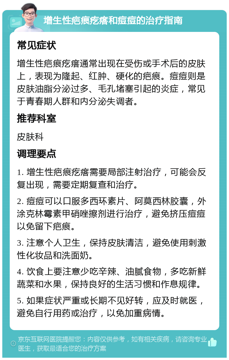 增生性疤痕疙瘩和痘痘的治疗指南 常见症状 增生性疤痕疙瘩通常出现在受伤或手术后的皮肤上，表现为隆起、红肿、硬化的疤痕。痘痘则是皮肤油脂分泌过多、毛孔堵塞引起的炎症，常见于青春期人群和内分泌失调者。 推荐科室 皮肤科 调理要点 1. 增生性疤痕疙瘩需要局部注射治疗，可能会反复出现，需要定期复查和治疗。 2. 痘痘可以口服多西环素片、阿莫西林胶囊，外涂克林霉素甲硝唑擦剂进行治疗，避免挤压痘痘以免留下疤痕。 3. 注意个人卫生，保持皮肤清洁，避免使用刺激性化妆品和洗面奶。 4. 饮食上要注意少吃辛辣、油腻食物，多吃新鲜蔬菜和水果，保持良好的生活习惯和作息规律。 5. 如果症状严重或长期不见好转，应及时就医，避免自行用药或治疗，以免加重病情。