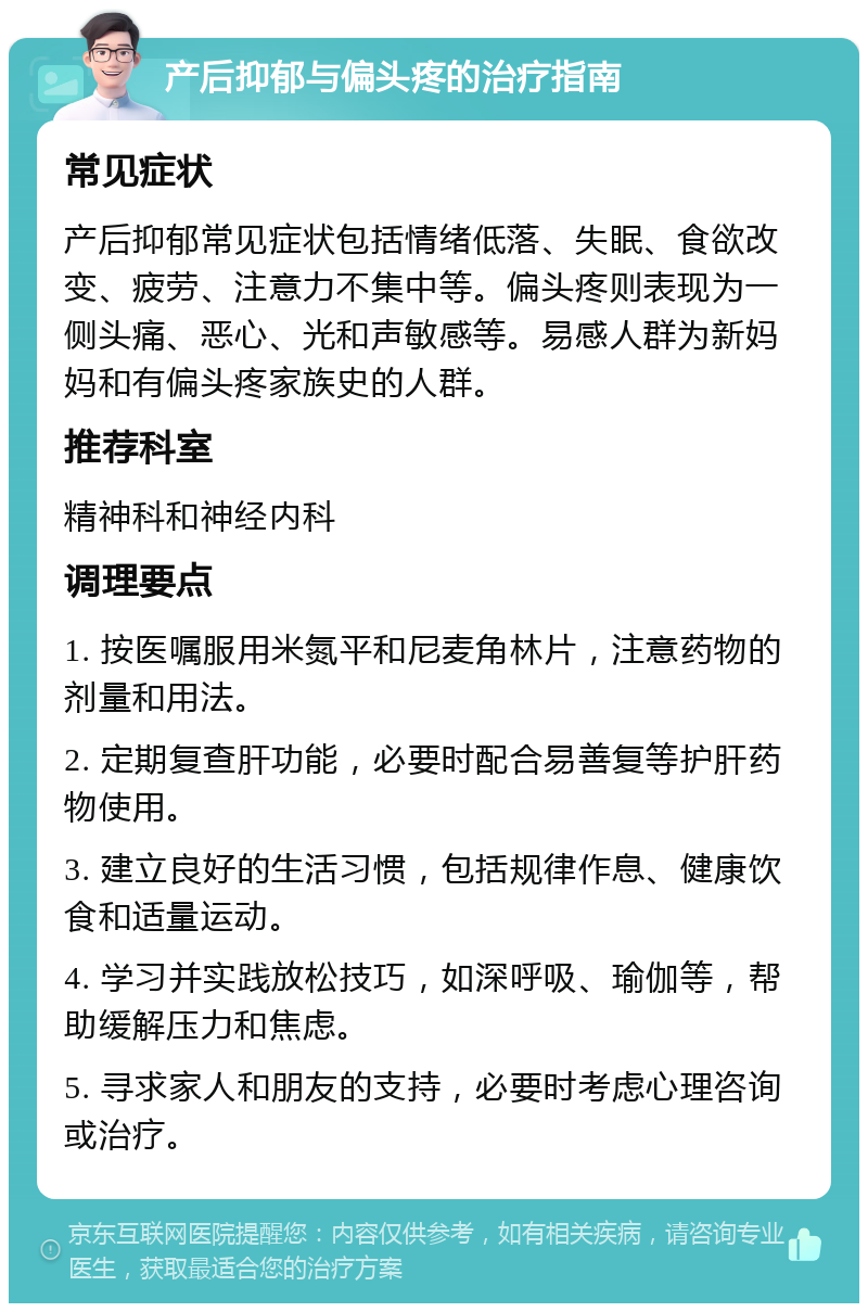 产后抑郁与偏头疼的治疗指南 常见症状 产后抑郁常见症状包括情绪低落、失眠、食欲改变、疲劳、注意力不集中等。偏头疼则表现为一侧头痛、恶心、光和声敏感等。易感人群为新妈妈和有偏头疼家族史的人群。 推荐科室 精神科和神经内科 调理要点 1. 按医嘱服用米氮平和尼麦角林片，注意药物的剂量和用法。 2. 定期复查肝功能，必要时配合易善复等护肝药物使用。 3. 建立良好的生活习惯，包括规律作息、健康饮食和适量运动。 4. 学习并实践放松技巧，如深呼吸、瑜伽等，帮助缓解压力和焦虑。 5. 寻求家人和朋友的支持，必要时考虑心理咨询或治疗。