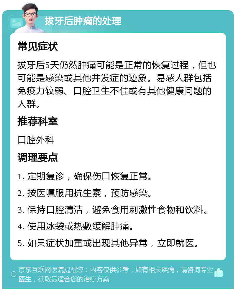 拔牙后肿痛的处理 常见症状 拔牙后5天仍然肿痛可能是正常的恢复过程，但也可能是感染或其他并发症的迹象。易感人群包括免疫力较弱、口腔卫生不佳或有其他健康问题的人群。 推荐科室 口腔外科 调理要点 1. 定期复诊，确保伤口恢复正常。 2. 按医嘱服用抗生素，预防感染。 3. 保持口腔清洁，避免食用刺激性食物和饮料。 4. 使用冰袋或热敷缓解肿痛。 5. 如果症状加重或出现其他异常，立即就医。