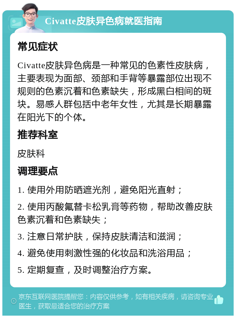 Civatte皮肤异色病就医指南 常见症状 Civatte皮肤异色病是一种常见的色素性皮肤病，主要表现为面部、颈部和手背等暴露部位出现不规则的色素沉着和色素缺失，形成黑白相间的斑块。易感人群包括中老年女性，尤其是长期暴露在阳光下的个体。 推荐科室 皮肤科 调理要点 1. 使用外用防晒遮光剂，避免阳光直射； 2. 使用丙酸氟替卡松乳膏等药物，帮助改善皮肤色素沉着和色素缺失； 3. 注意日常护肤，保持皮肤清洁和滋润； 4. 避免使用刺激性强的化妆品和洗浴用品； 5. 定期复查，及时调整治疗方案。