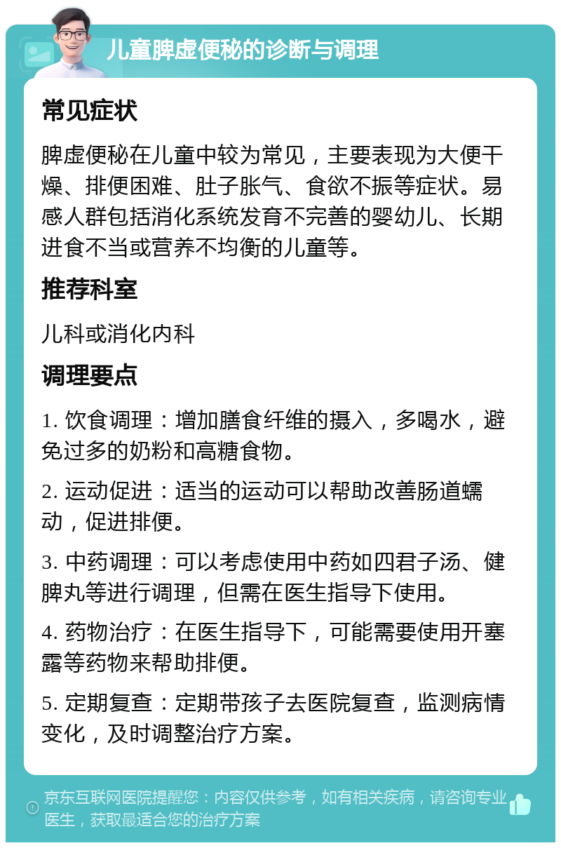 儿童脾虚便秘的诊断与调理 常见症状 脾虚便秘在儿童中较为常见，主要表现为大便干燥、排便困难、肚子胀气、食欲不振等症状。易感人群包括消化系统发育不完善的婴幼儿、长期进食不当或营养不均衡的儿童等。 推荐科室 儿科或消化内科 调理要点 1. 饮食调理：增加膳食纤维的摄入，多喝水，避免过多的奶粉和高糖食物。 2. 运动促进：适当的运动可以帮助改善肠道蠕动，促进排便。 3. 中药调理：可以考虑使用中药如四君子汤、健脾丸等进行调理，但需在医生指导下使用。 4. 药物治疗：在医生指导下，可能需要使用开塞露等药物来帮助排便。 5. 定期复查：定期带孩子去医院复查，监测病情变化，及时调整治疗方案。