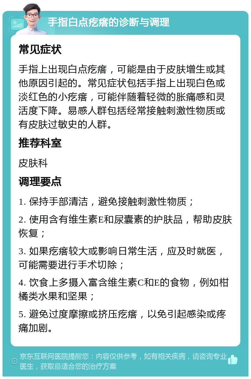 手指白点疙瘩的诊断与调理 常见症状 手指上出现白点疙瘩，可能是由于皮肤增生或其他原因引起的。常见症状包括手指上出现白色或淡红色的小疙瘩，可能伴随着轻微的胀痛感和灵活度下降。易感人群包括经常接触刺激性物质或有皮肤过敏史的人群。 推荐科室 皮肤科 调理要点 1. 保持手部清洁，避免接触刺激性物质； 2. 使用含有维生素E和尿囊素的护肤品，帮助皮肤恢复； 3. 如果疙瘩较大或影响日常生活，应及时就医，可能需要进行手术切除； 4. 饮食上多摄入富含维生素C和E的食物，例如柑橘类水果和坚果； 5. 避免过度摩擦或挤压疙瘩，以免引起感染或疼痛加剧。