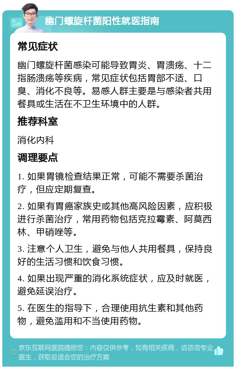 幽门螺旋杆菌阳性就医指南 常见症状 幽门螺旋杆菌感染可能导致胃炎、胃溃疡、十二指肠溃疡等疾病，常见症状包括胃部不适、口臭、消化不良等。易感人群主要是与感染者共用餐具或生活在不卫生环境中的人群。 推荐科室 消化内科 调理要点 1. 如果胃镜检查结果正常，可能不需要杀菌治疗，但应定期复查。 2. 如果有胃癌家族史或其他高风险因素，应积极进行杀菌治疗，常用药物包括克拉霉素、阿莫西林、甲硝唑等。 3. 注意个人卫生，避免与他人共用餐具，保持良好的生活习惯和饮食习惯。 4. 如果出现严重的消化系统症状，应及时就医，避免延误治疗。 5. 在医生的指导下，合理使用抗生素和其他药物，避免滥用和不当使用药物。