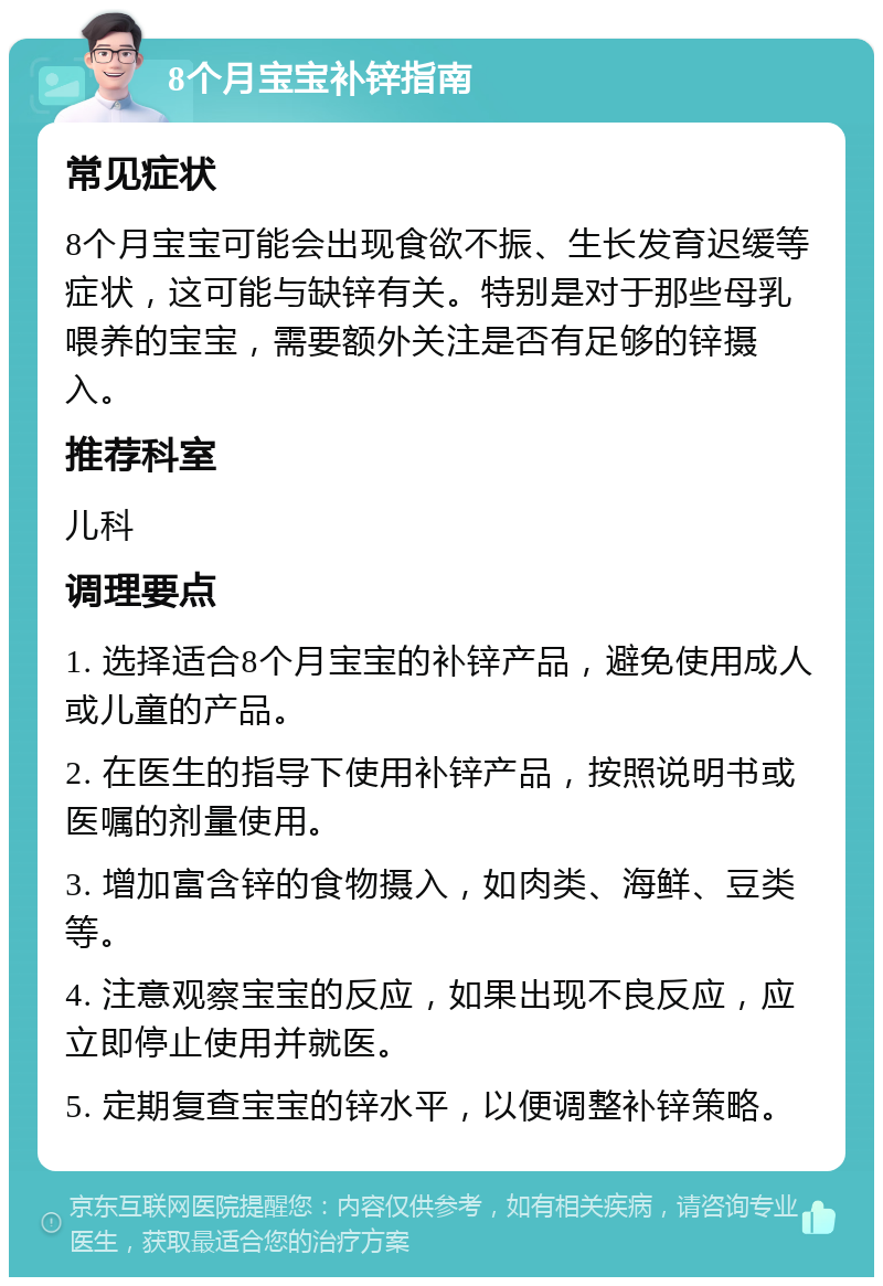 8个月宝宝补锌指南 常见症状 8个月宝宝可能会出现食欲不振、生长发育迟缓等症状，这可能与缺锌有关。特别是对于那些母乳喂养的宝宝，需要额外关注是否有足够的锌摄入。 推荐科室 儿科 调理要点 1. 选择适合8个月宝宝的补锌产品，避免使用成人或儿童的产品。 2. 在医生的指导下使用补锌产品，按照说明书或医嘱的剂量使用。 3. 增加富含锌的食物摄入，如肉类、海鲜、豆类等。 4. 注意观察宝宝的反应，如果出现不良反应，应立即停止使用并就医。 5. 定期复查宝宝的锌水平，以便调整补锌策略。