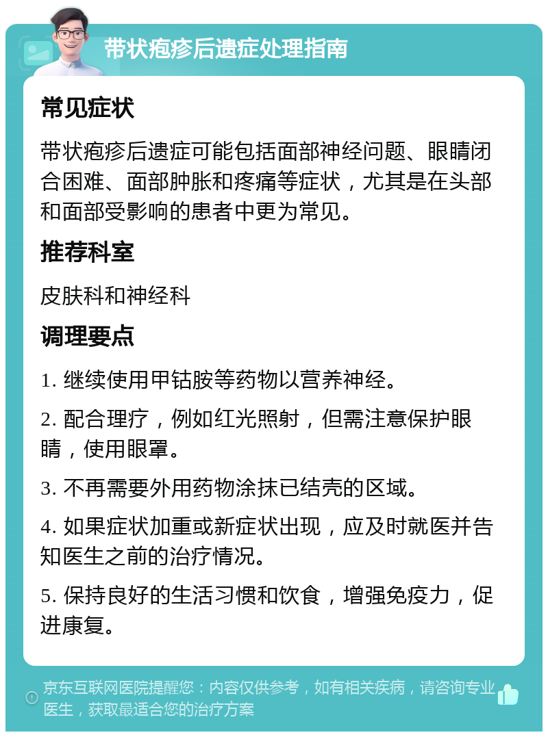 带状疱疹后遗症处理指南 常见症状 带状疱疹后遗症可能包括面部神经问题、眼睛闭合困难、面部肿胀和疼痛等症状，尤其是在头部和面部受影响的患者中更为常见。 推荐科室 皮肤科和神经科 调理要点 1. 继续使用甲钴胺等药物以营养神经。 2. 配合理疗，例如红光照射，但需注意保护眼睛，使用眼罩。 3. 不再需要外用药物涂抹已结壳的区域。 4. 如果症状加重或新症状出现，应及时就医并告知医生之前的治疗情况。 5. 保持良好的生活习惯和饮食，增强免疫力，促进康复。