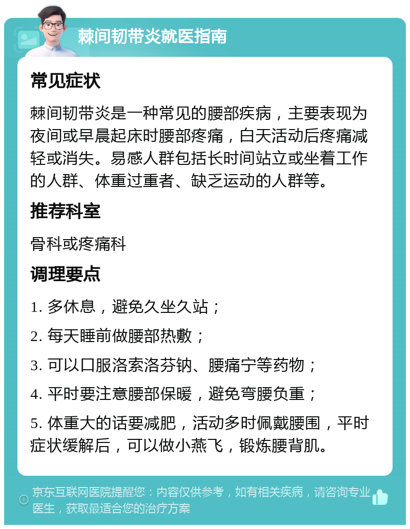 棘间韧带炎就医指南 常见症状 棘间韧带炎是一种常见的腰部疾病，主要表现为夜间或早晨起床时腰部疼痛，白天活动后疼痛减轻或消失。易感人群包括长时间站立或坐着工作的人群、体重过重者、缺乏运动的人群等。 推荐科室 骨科或疼痛科 调理要点 1. 多休息，避免久坐久站； 2. 每天睡前做腰部热敷； 3. 可以口服洛索洛芬钠、腰痛宁等药物； 4. 平时要注意腰部保暖，避免弯腰负重； 5. 体重大的话要减肥，活动多时佩戴腰围，平时症状缓解后，可以做小燕飞，锻炼腰背肌。