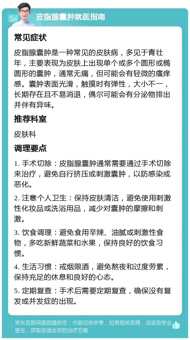 皮脂腺囊肿就医指南 常见症状 皮脂腺囊肿是一种常见的皮肤病，多见于青壮年，主要表现为皮肤上出现单个或多个圆形或椭圆形的囊肿，通常无痛，但可能会有轻微的瘙痒感。囊肿表面光滑，触摸时有弹性，大小不一，长期存在且不易消退，偶尔可能会有分泌物排出并伴有异味。 推荐科室 皮肤科 调理要点 1. 手术切除：皮脂腺囊肿通常需要通过手术切除来治疗，避免自行挤压或刺激囊肿，以防感染或恶化。 2. 注意个人卫生：保持皮肤清洁，避免使用刺激性化妆品或洗浴用品，减少对囊肿的摩擦和刺激。 3. 饮食调理：避免食用辛辣、油腻或刺激性食物，多吃新鲜蔬菜和水果，保持良好的饮食习惯。 4. 生活习惯：戒烟限酒，避免熬夜和过度劳累，保持充足的休息和良好的心态。 5. 定期复查：手术后需要定期复查，确保没有复发或并发症的出现。