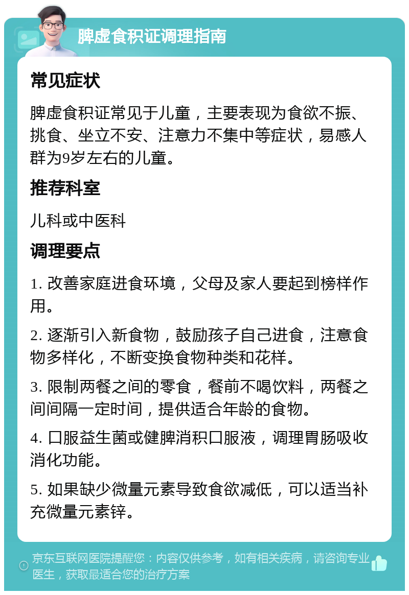 脾虚食积证调理指南 常见症状 脾虚食积证常见于儿童，主要表现为食欲不振、挑食、坐立不安、注意力不集中等症状，易感人群为9岁左右的儿童。 推荐科室 儿科或中医科 调理要点 1. 改善家庭进食环境，父母及家人要起到榜样作用。 2. 逐渐引入新食物，鼓励孩子自己进食，注意食物多样化，不断变换食物种类和花样。 3. 限制两餐之间的零食，餐前不喝饮料，两餐之间间隔一定时间，提供适合年龄的食物。 4. 口服益生菌或健脾消积口服液，调理胃肠吸收消化功能。 5. 如果缺少微量元素导致食欲减低，可以适当补充微量元素锌。