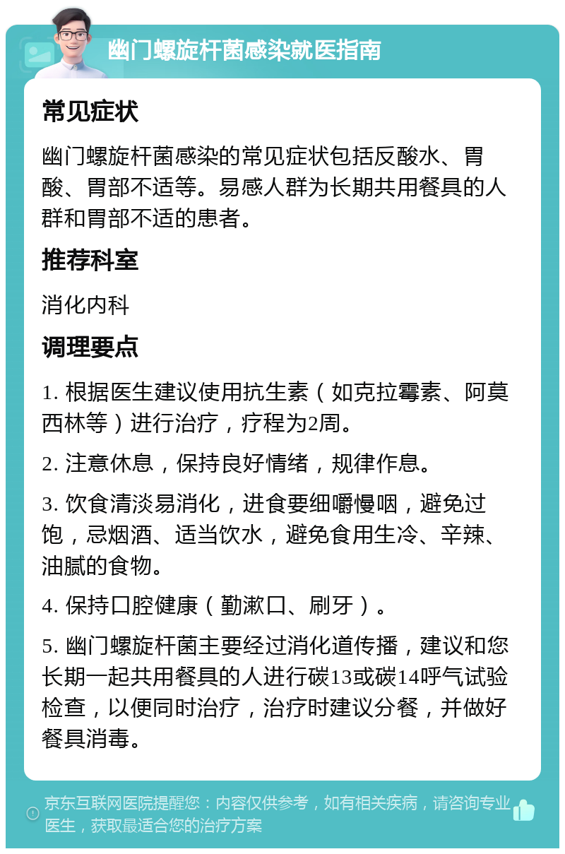 幽门螺旋杆菌感染就医指南 常见症状 幽门螺旋杆菌感染的常见症状包括反酸水、胃酸、胃部不适等。易感人群为长期共用餐具的人群和胃部不适的患者。 推荐科室 消化内科 调理要点 1. 根据医生建议使用抗生素（如克拉霉素、阿莫西林等）进行治疗，疗程为2周。 2. 注意休息，保持良好情绪，规律作息。 3. 饮食清淡易消化，进食要细嚼慢咽，避免过饱，忌烟酒、适当饮水，避免食用生冷、辛辣、油腻的食物。 4. 保持口腔健康（勤漱口、刷牙）。 5. 幽门螺旋杆菌主要经过消化道传播，建议和您长期一起共用餐具的人进行碳13或碳14呼气试验检查，以便同时治疗，治疗时建议分餐，并做好餐具消毒。