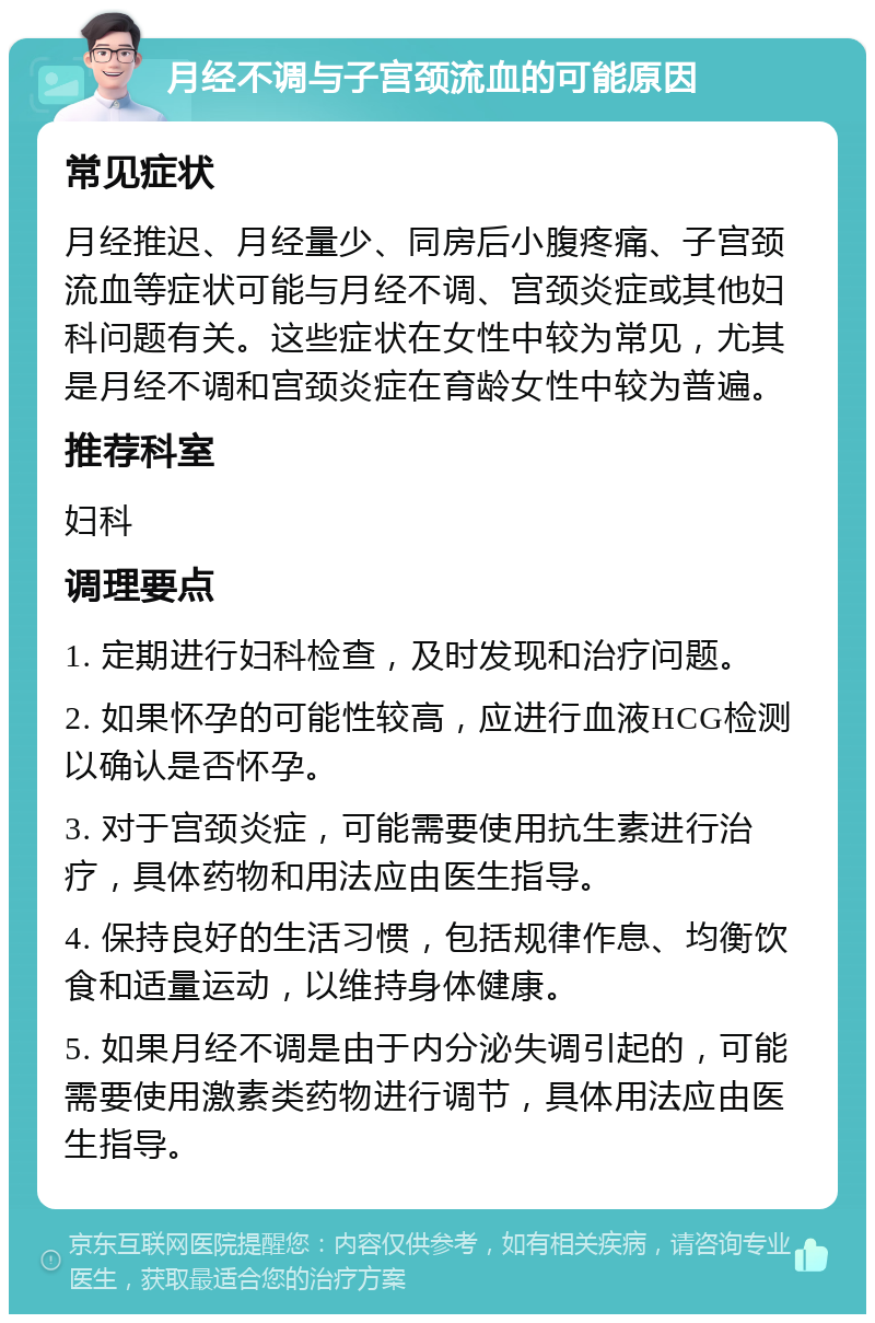 月经不调与子宫颈流血的可能原因 常见症状 月经推迟、月经量少、同房后小腹疼痛、子宫颈流血等症状可能与月经不调、宫颈炎症或其他妇科问题有关。这些症状在女性中较为常见，尤其是月经不调和宫颈炎症在育龄女性中较为普遍。 推荐科室 妇科 调理要点 1. 定期进行妇科检查，及时发现和治疗问题。 2. 如果怀孕的可能性较高，应进行血液HCG检测以确认是否怀孕。 3. 对于宫颈炎症，可能需要使用抗生素进行治疗，具体药物和用法应由医生指导。 4. 保持良好的生活习惯，包括规律作息、均衡饮食和适量运动，以维持身体健康。 5. 如果月经不调是由于内分泌失调引起的，可能需要使用激素类药物进行调节，具体用法应由医生指导。