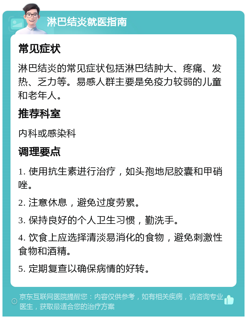 淋巴结炎就医指南 常见症状 淋巴结炎的常见症状包括淋巴结肿大、疼痛、发热、乏力等。易感人群主要是免疫力较弱的儿童和老年人。 推荐科室 内科或感染科 调理要点 1. 使用抗生素进行治疗，如头孢地尼胶囊和甲硝唑。 2. 注意休息，避免过度劳累。 3. 保持良好的个人卫生习惯，勤洗手。 4. 饮食上应选择清淡易消化的食物，避免刺激性食物和酒精。 5. 定期复查以确保病情的好转。