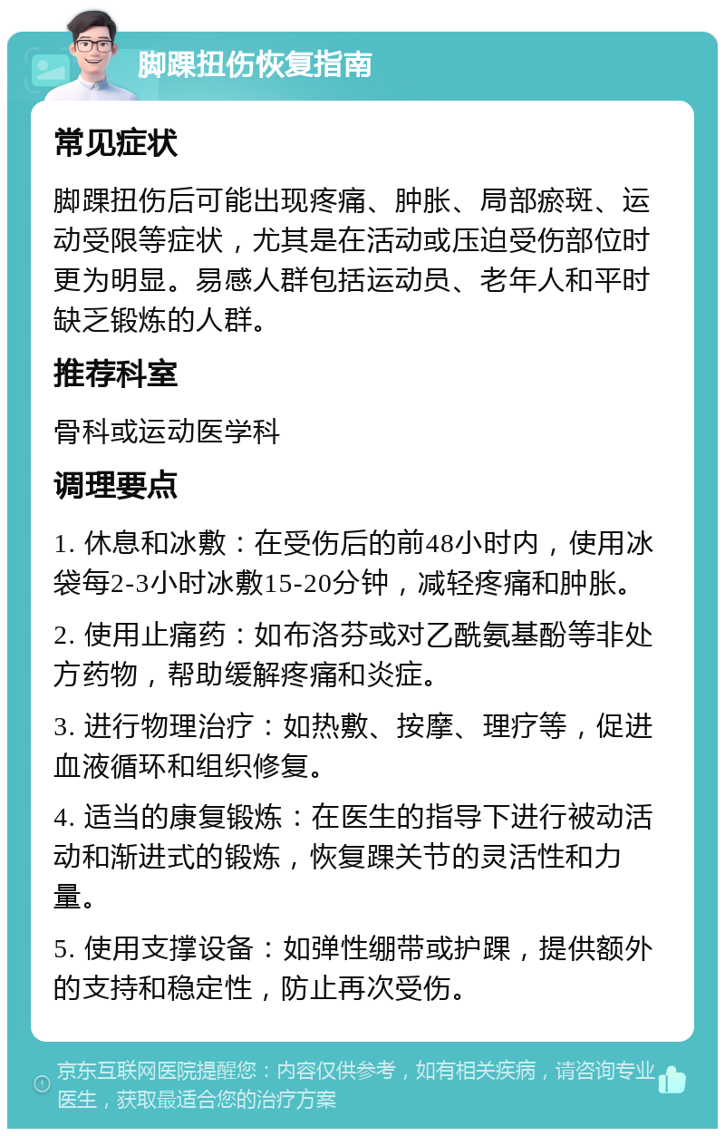 脚踝扭伤恢复指南 常见症状 脚踝扭伤后可能出现疼痛、肿胀、局部瘀斑、运动受限等症状，尤其是在活动或压迫受伤部位时更为明显。易感人群包括运动员、老年人和平时缺乏锻炼的人群。 推荐科室 骨科或运动医学科 调理要点 1. 休息和冰敷：在受伤后的前48小时内，使用冰袋每2-3小时冰敷15-20分钟，减轻疼痛和肿胀。 2. 使用止痛药：如布洛芬或对乙酰氨基酚等非处方药物，帮助缓解疼痛和炎症。 3. 进行物理治疗：如热敷、按摩、理疗等，促进血液循环和组织修复。 4. 适当的康复锻炼：在医生的指导下进行被动活动和渐进式的锻炼，恢复踝关节的灵活性和力量。 5. 使用支撑设备：如弹性绷带或护踝，提供额外的支持和稳定性，防止再次受伤。