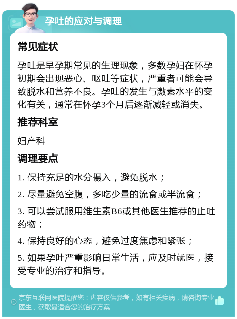 孕吐的应对与调理 常见症状 孕吐是早孕期常见的生理现象，多数孕妇在怀孕初期会出现恶心、呕吐等症状，严重者可能会导致脱水和营养不良。孕吐的发生与激素水平的变化有关，通常在怀孕3个月后逐渐减轻或消失。 推荐科室 妇产科 调理要点 1. 保持充足的水分摄入，避免脱水； 2. 尽量避免空腹，多吃少量的流食或半流食； 3. 可以尝试服用维生素B6或其他医生推荐的止吐药物； 4. 保持良好的心态，避免过度焦虑和紧张； 5. 如果孕吐严重影响日常生活，应及时就医，接受专业的治疗和指导。