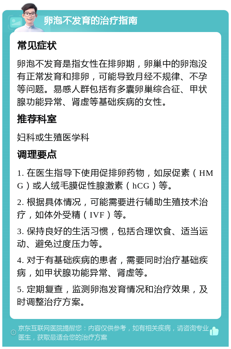 卵泡不发育的治疗指南 常见症状 卵泡不发育是指女性在排卵期，卵巢中的卵泡没有正常发育和排卵，可能导致月经不规律、不孕等问题。易感人群包括有多囊卵巢综合征、甲状腺功能异常、肾虚等基础疾病的女性。 推荐科室 妇科或生殖医学科 调理要点 1. 在医生指导下使用促排卵药物，如尿促素（HMG）或人绒毛膜促性腺激素（hCG）等。 2. 根据具体情况，可能需要进行辅助生殖技术治疗，如体外受精（IVF）等。 3. 保持良好的生活习惯，包括合理饮食、适当运动、避免过度压力等。 4. 对于有基础疾病的患者，需要同时治疗基础疾病，如甲状腺功能异常、肾虚等。 5. 定期复查，监测卵泡发育情况和治疗效果，及时调整治疗方案。