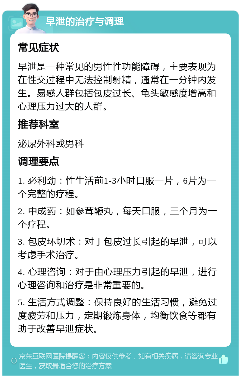 早泄的治疗与调理 常见症状 早泄是一种常见的男性性功能障碍，主要表现为在性交过程中无法控制射精，通常在一分钟内发生。易感人群包括包皮过长、龟头敏感度增高和心理压力过大的人群。 推荐科室 泌尿外科或男科 调理要点 1. 必利劲：性生活前1-3小时口服一片，6片为一个完整的疗程。 2. 中成药：如参茸鞭丸，每天口服，三个月为一个疗程。 3. 包皮环切术：对于包皮过长引起的早泄，可以考虑手术治疗。 4. 心理咨询：对于由心理压力引起的早泄，进行心理咨询和治疗是非常重要的。 5. 生活方式调整：保持良好的生活习惯，避免过度疲劳和压力，定期锻炼身体，均衡饮食等都有助于改善早泄症状。