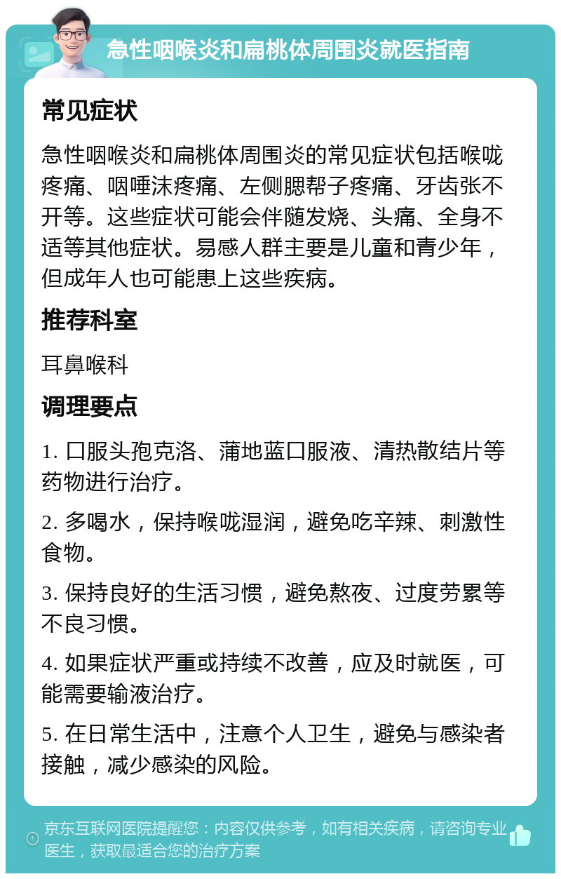 急性咽喉炎和扁桃体周围炎就医指南 常见症状 急性咽喉炎和扁桃体周围炎的常见症状包括喉咙疼痛、咽唾沫疼痛、左侧腮帮子疼痛、牙齿张不开等。这些症状可能会伴随发烧、头痛、全身不适等其他症状。易感人群主要是儿童和青少年，但成年人也可能患上这些疾病。 推荐科室 耳鼻喉科 调理要点 1. 口服头孢克洛、蒲地蓝口服液、清热散结片等药物进行治疗。 2. 多喝水，保持喉咙湿润，避免吃辛辣、刺激性食物。 3. 保持良好的生活习惯，避免熬夜、过度劳累等不良习惯。 4. 如果症状严重或持续不改善，应及时就医，可能需要输液治疗。 5. 在日常生活中，注意个人卫生，避免与感染者接触，减少感染的风险。