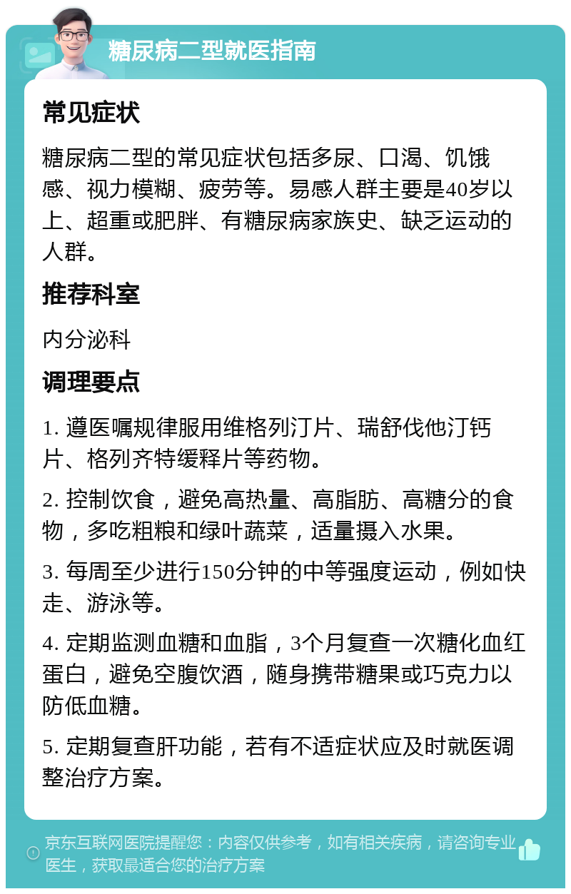 糖尿病二型就医指南 常见症状 糖尿病二型的常见症状包括多尿、口渴、饥饿感、视力模糊、疲劳等。易感人群主要是40岁以上、超重或肥胖、有糖尿病家族史、缺乏运动的人群。 推荐科室 内分泌科 调理要点 1. 遵医嘱规律服用维格列汀片、瑞舒伐他汀钙片、格列齐特缓释片等药物。 2. 控制饮食，避免高热量、高脂肪、高糖分的食物，多吃粗粮和绿叶蔬菜，适量摄入水果。 3. 每周至少进行150分钟的中等强度运动，例如快走、游泳等。 4. 定期监测血糖和血脂，3个月复查一次糖化血红蛋白，避免空腹饮酒，随身携带糖果或巧克力以防低血糖。 5. 定期复查肝功能，若有不适症状应及时就医调整治疗方案。