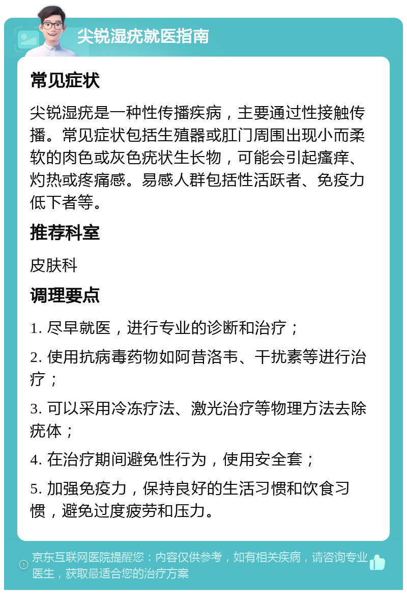 尖锐湿疣就医指南 常见症状 尖锐湿疣是一种性传播疾病，主要通过性接触传播。常见症状包括生殖器或肛门周围出现小而柔软的肉色或灰色疣状生长物，可能会引起瘙痒、灼热或疼痛感。易感人群包括性活跃者、免疫力低下者等。 推荐科室 皮肤科 调理要点 1. 尽早就医，进行专业的诊断和治疗； 2. 使用抗病毒药物如阿昔洛韦、干扰素等进行治疗； 3. 可以采用冷冻疗法、激光治疗等物理方法去除疣体； 4. 在治疗期间避免性行为，使用安全套； 5. 加强免疫力，保持良好的生活习惯和饮食习惯，避免过度疲劳和压力。