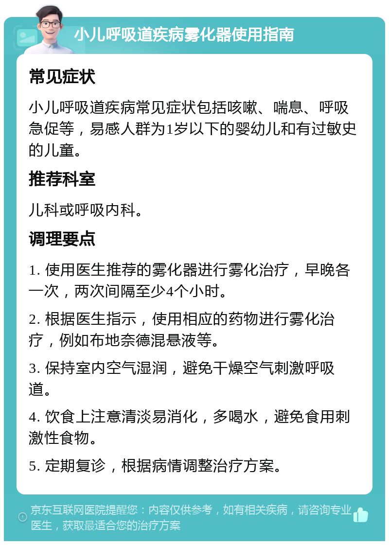 小儿呼吸道疾病雾化器使用指南 常见症状 小儿呼吸道疾病常见症状包括咳嗽、喘息、呼吸急促等，易感人群为1岁以下的婴幼儿和有过敏史的儿童。 推荐科室 儿科或呼吸内科。 调理要点 1. 使用医生推荐的雾化器进行雾化治疗，早晚各一次，两次间隔至少4个小时。 2. 根据医生指示，使用相应的药物进行雾化治疗，例如布地奈德混悬液等。 3. 保持室内空气湿润，避免干燥空气刺激呼吸道。 4. 饮食上注意清淡易消化，多喝水，避免食用刺激性食物。 5. 定期复诊，根据病情调整治疗方案。