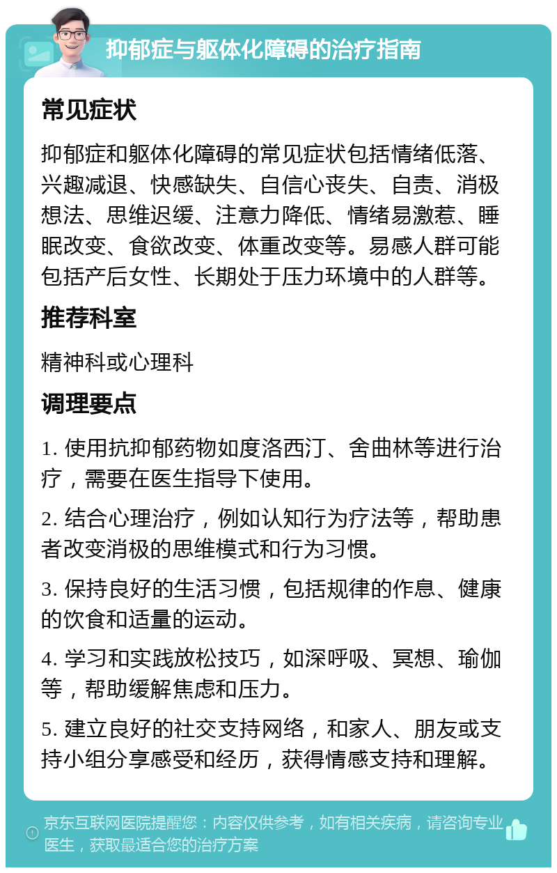 抑郁症与躯体化障碍的治疗指南 常见症状 抑郁症和躯体化障碍的常见症状包括情绪低落、兴趣减退、快感缺失、自信心丧失、自责、消极想法、思维迟缓、注意力降低、情绪易激惹、睡眠改变、食欲改变、体重改变等。易感人群可能包括产后女性、长期处于压力环境中的人群等。 推荐科室 精神科或心理科 调理要点 1. 使用抗抑郁药物如度洛西汀、舍曲林等进行治疗，需要在医生指导下使用。 2. 结合心理治疗，例如认知行为疗法等，帮助患者改变消极的思维模式和行为习惯。 3. 保持良好的生活习惯，包括规律的作息、健康的饮食和适量的运动。 4. 学习和实践放松技巧，如深呼吸、冥想、瑜伽等，帮助缓解焦虑和压力。 5. 建立良好的社交支持网络，和家人、朋友或支持小组分享感受和经历，获得情感支持和理解。