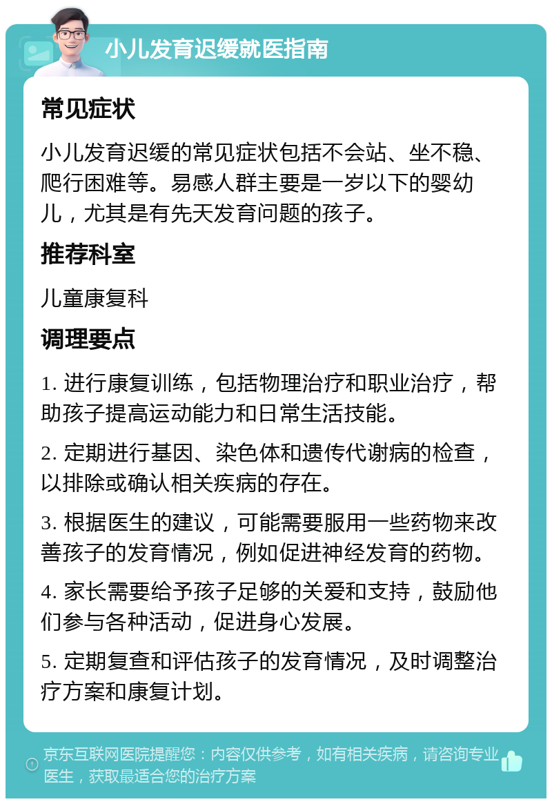 小儿发育迟缓就医指南 常见症状 小儿发育迟缓的常见症状包括不会站、坐不稳、爬行困难等。易感人群主要是一岁以下的婴幼儿，尤其是有先天发育问题的孩子。 推荐科室 儿童康复科 调理要点 1. 进行康复训练，包括物理治疗和职业治疗，帮助孩子提高运动能力和日常生活技能。 2. 定期进行基因、染色体和遗传代谢病的检查，以排除或确认相关疾病的存在。 3. 根据医生的建议，可能需要服用一些药物来改善孩子的发育情况，例如促进神经发育的药物。 4. 家长需要给予孩子足够的关爱和支持，鼓励他们参与各种活动，促进身心发展。 5. 定期复查和评估孩子的发育情况，及时调整治疗方案和康复计划。