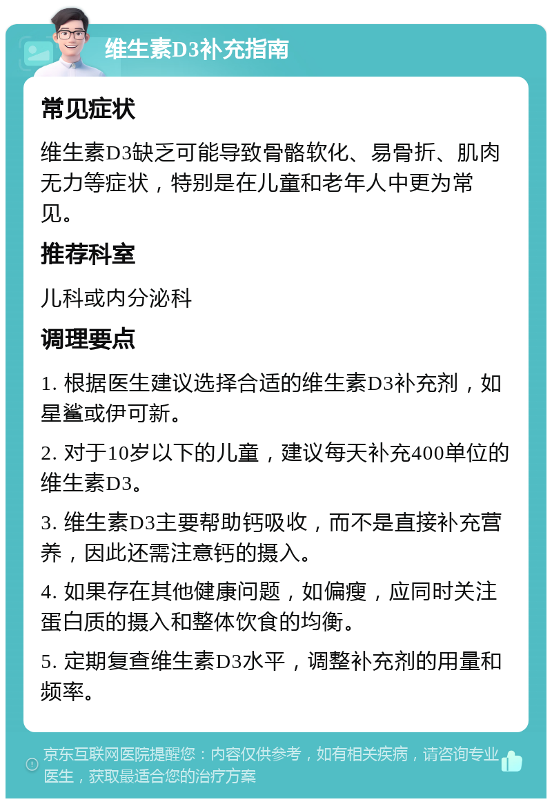 维生素D3补充指南 常见症状 维生素D3缺乏可能导致骨骼软化、易骨折、肌肉无力等症状，特别是在儿童和老年人中更为常见。 推荐科室 儿科或内分泌科 调理要点 1. 根据医生建议选择合适的维生素D3补充剂，如星鲨或伊可新。 2. 对于10岁以下的儿童，建议每天补充400单位的维生素D3。 3. 维生素D3主要帮助钙吸收，而不是直接补充营养，因此还需注意钙的摄入。 4. 如果存在其他健康问题，如偏瘦，应同时关注蛋白质的摄入和整体饮食的均衡。 5. 定期复查维生素D3水平，调整补充剂的用量和频率。