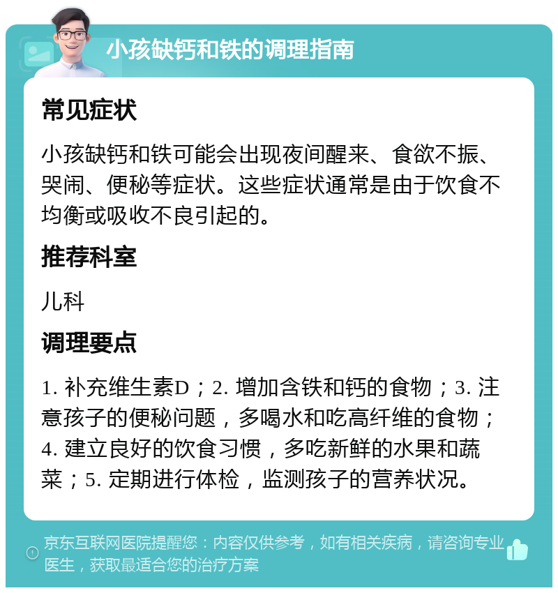 小孩缺钙和铁的调理指南 常见症状 小孩缺钙和铁可能会出现夜间醒来、食欲不振、哭闹、便秘等症状。这些症状通常是由于饮食不均衡或吸收不良引起的。 推荐科室 儿科 调理要点 1. 补充维生素D；2. 增加含铁和钙的食物；3. 注意孩子的便秘问题，多喝水和吃高纤维的食物；4. 建立良好的饮食习惯，多吃新鲜的水果和蔬菜；5. 定期进行体检，监测孩子的营养状况。