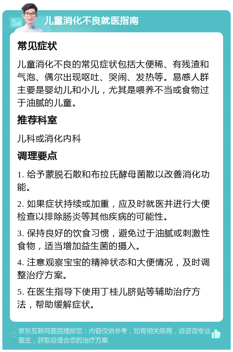 儿童消化不良就医指南 常见症状 儿童消化不良的常见症状包括大便稀、有残渣和气泡、偶尔出现呕吐、哭闹、发热等。易感人群主要是婴幼儿和小儿，尤其是喂养不当或食物过于油腻的儿童。 推荐科室 儿科或消化内科 调理要点 1. 给予蒙脱石散和布拉氏酵母菌散以改善消化功能。 2. 如果症状持续或加重，应及时就医并进行大便检查以排除肠炎等其他疾病的可能性。 3. 保持良好的饮食习惯，避免过于油腻或刺激性食物，适当增加益生菌的摄入。 4. 注意观察宝宝的精神状态和大便情况，及时调整治疗方案。 5. 在医生指导下使用丁桂儿脐贴等辅助治疗方法，帮助缓解症状。