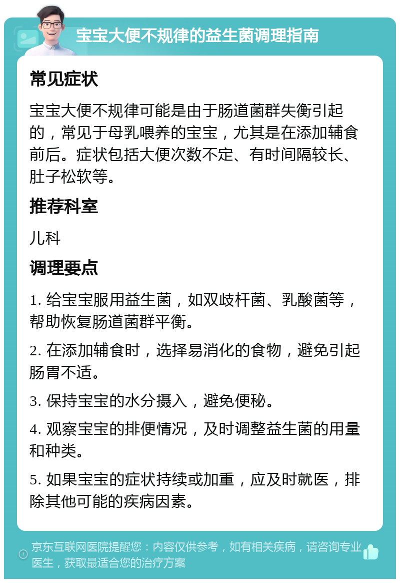 宝宝大便不规律的益生菌调理指南 常见症状 宝宝大便不规律可能是由于肠道菌群失衡引起的，常见于母乳喂养的宝宝，尤其是在添加辅食前后。症状包括大便次数不定、有时间隔较长、肚子松软等。 推荐科室 儿科 调理要点 1. 给宝宝服用益生菌，如双歧杆菌、乳酸菌等，帮助恢复肠道菌群平衡。 2. 在添加辅食时，选择易消化的食物，避免引起肠胃不适。 3. 保持宝宝的水分摄入，避免便秘。 4. 观察宝宝的排便情况，及时调整益生菌的用量和种类。 5. 如果宝宝的症状持续或加重，应及时就医，排除其他可能的疾病因素。