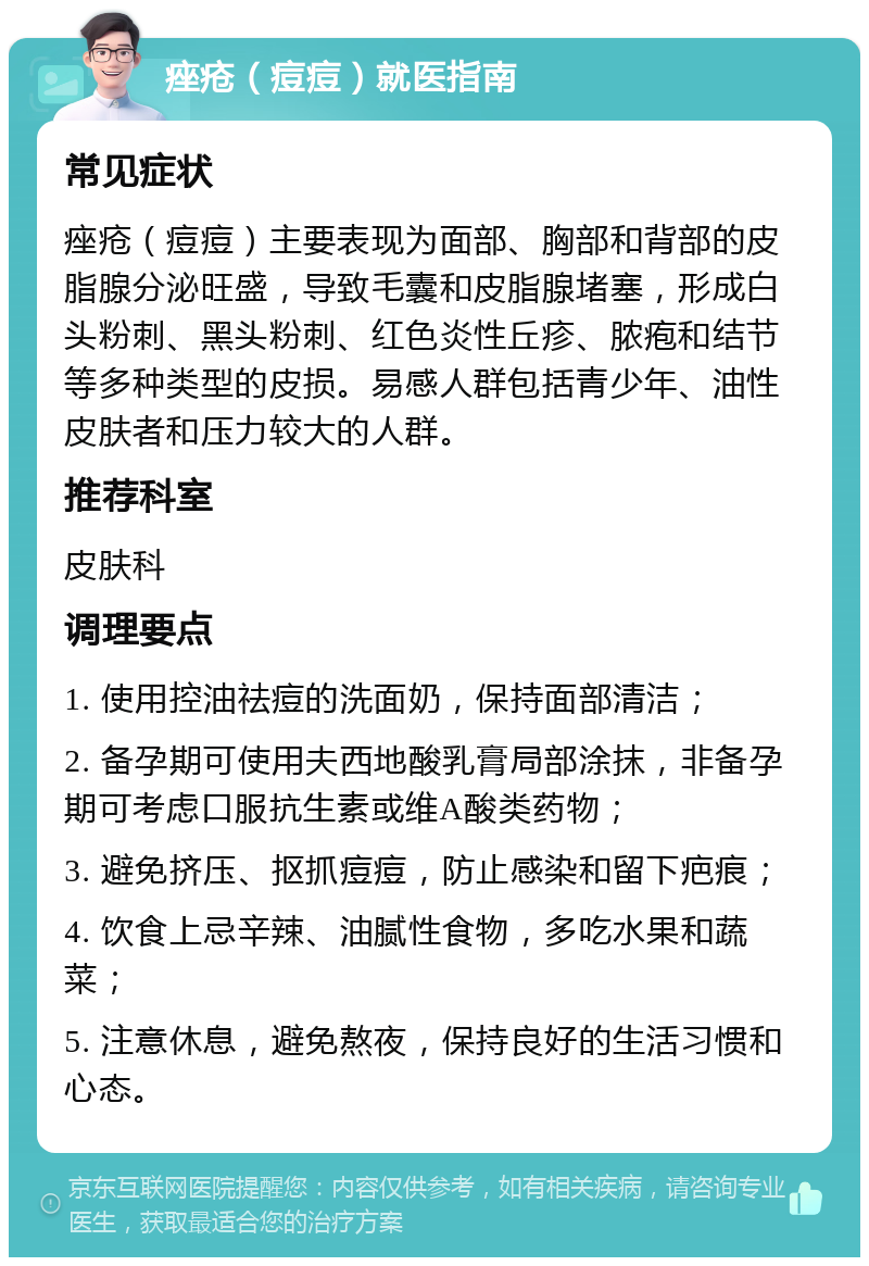 痤疮（痘痘）就医指南 常见症状 痤疮（痘痘）主要表现为面部、胸部和背部的皮脂腺分泌旺盛，导致毛囊和皮脂腺堵塞，形成白头粉刺、黑头粉刺、红色炎性丘疹、脓疱和结节等多种类型的皮损。易感人群包括青少年、油性皮肤者和压力较大的人群。 推荐科室 皮肤科 调理要点 1. 使用控油祛痘的洗面奶，保持面部清洁； 2. 备孕期可使用夫西地酸乳膏局部涂抹，非备孕期可考虑口服抗生素或维A酸类药物； 3. 避免挤压、抠抓痘痘，防止感染和留下疤痕； 4. 饮食上忌辛辣、油腻性食物，多吃水果和蔬菜； 5. 注意休息，避免熬夜，保持良好的生活习惯和心态。