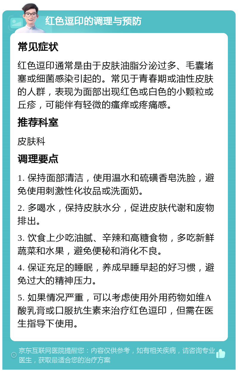 红色逗印的调理与预防 常见症状 红色逗印通常是由于皮肤油脂分泌过多、毛囊堵塞或细菌感染引起的。常见于青春期或油性皮肤的人群，表现为面部出现红色或白色的小颗粒或丘疹，可能伴有轻微的瘙痒或疼痛感。 推荐科室 皮肤科 调理要点 1. 保持面部清洁，使用温水和硫磺香皂洗脸，避免使用刺激性化妆品或洗面奶。 2. 多喝水，保持皮肤水分，促进皮肤代谢和废物排出。 3. 饮食上少吃油腻、辛辣和高糖食物，多吃新鲜蔬菜和水果，避免便秘和消化不良。 4. 保证充足的睡眠，养成早睡早起的好习惯，避免过大的精神压力。 5. 如果情况严重，可以考虑使用外用药物如维A酸乳膏或口服抗生素来治疗红色逗印，但需在医生指导下使用。