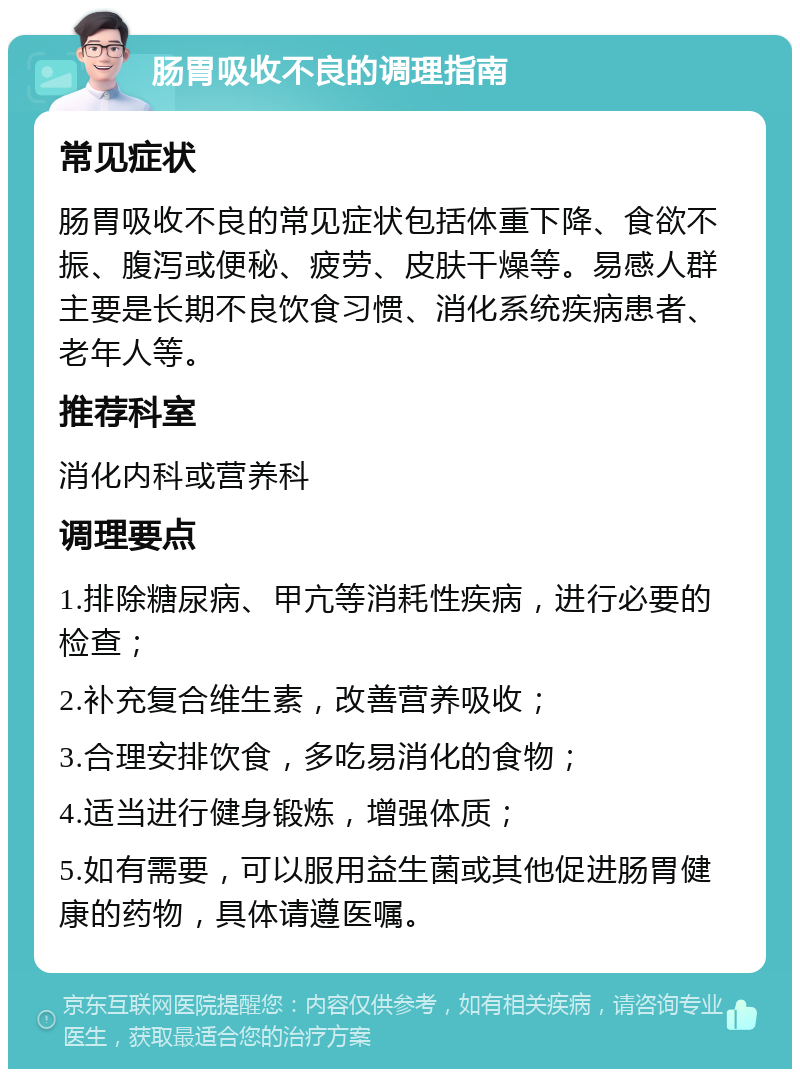 肠胃吸收不良的调理指南 常见症状 肠胃吸收不良的常见症状包括体重下降、食欲不振、腹泻或便秘、疲劳、皮肤干燥等。易感人群主要是长期不良饮食习惯、消化系统疾病患者、老年人等。 推荐科室 消化内科或营养科 调理要点 1.排除糖尿病、甲亢等消耗性疾病，进行必要的检查； 2.补充复合维生素，改善营养吸收； 3.合理安排饮食，多吃易消化的食物； 4.适当进行健身锻炼，增强体质； 5.如有需要，可以服用益生菌或其他促进肠胃健康的药物，具体请遵医嘱。