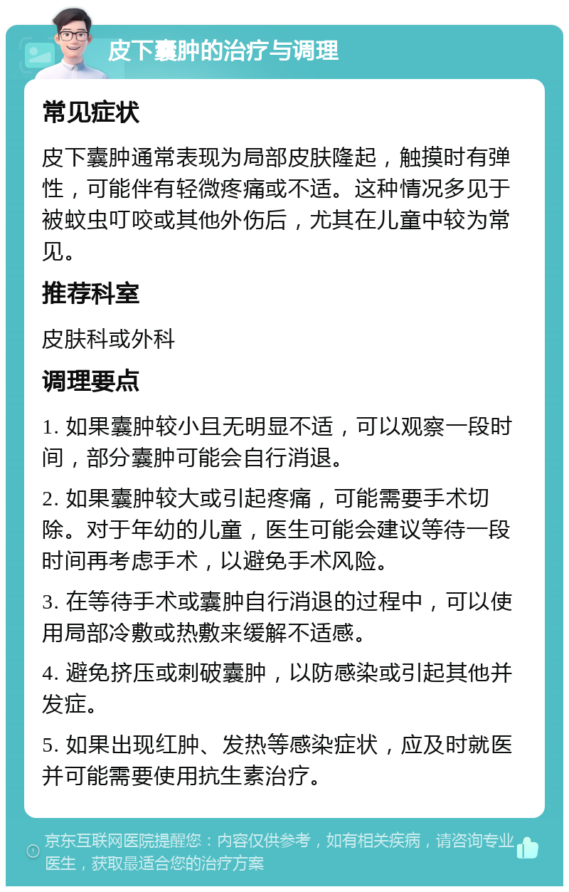 皮下囊肿的治疗与调理 常见症状 皮下囊肿通常表现为局部皮肤隆起，触摸时有弹性，可能伴有轻微疼痛或不适。这种情况多见于被蚊虫叮咬或其他外伤后，尤其在儿童中较为常见。 推荐科室 皮肤科或外科 调理要点 1. 如果囊肿较小且无明显不适，可以观察一段时间，部分囊肿可能会自行消退。 2. 如果囊肿较大或引起疼痛，可能需要手术切除。对于年幼的儿童，医生可能会建议等待一段时间再考虑手术，以避免手术风险。 3. 在等待手术或囊肿自行消退的过程中，可以使用局部冷敷或热敷来缓解不适感。 4. 避免挤压或刺破囊肿，以防感染或引起其他并发症。 5. 如果出现红肿、发热等感染症状，应及时就医并可能需要使用抗生素治疗。