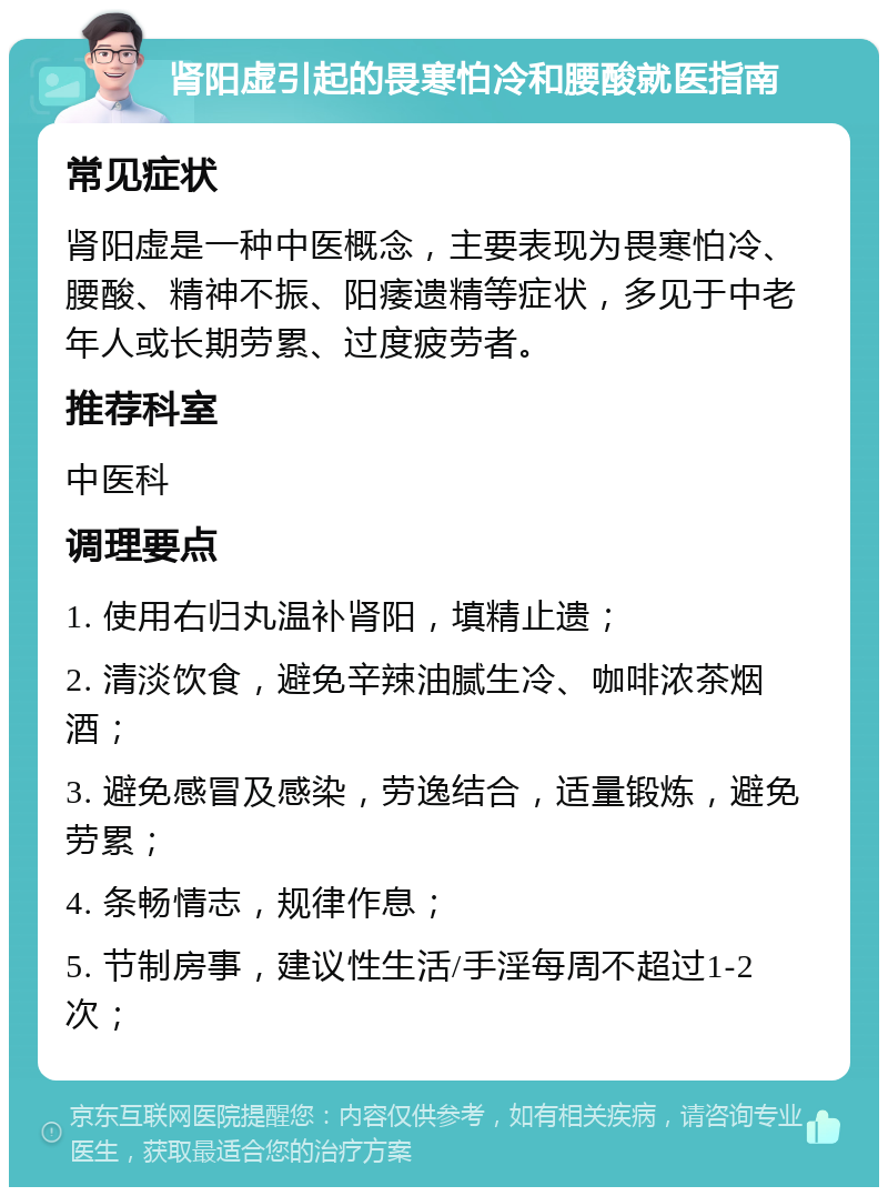 肾阳虚引起的畏寒怕冷和腰酸就医指南 常见症状 肾阳虚是一种中医概念，主要表现为畏寒怕冷、腰酸、精神不振、阳痿遗精等症状，多见于中老年人或长期劳累、过度疲劳者。 推荐科室 中医科 调理要点 1. 使用右归丸温补肾阳，填精止遗； 2. 清淡饮食，避免辛辣油腻生冷、咖啡浓茶烟酒； 3. 避免感冒及感染，劳逸结合，适量锻炼，避免劳累； 4. 条畅情志，规律作息； 5. 节制房事，建议性生活/手淫每周不超过1-2次；