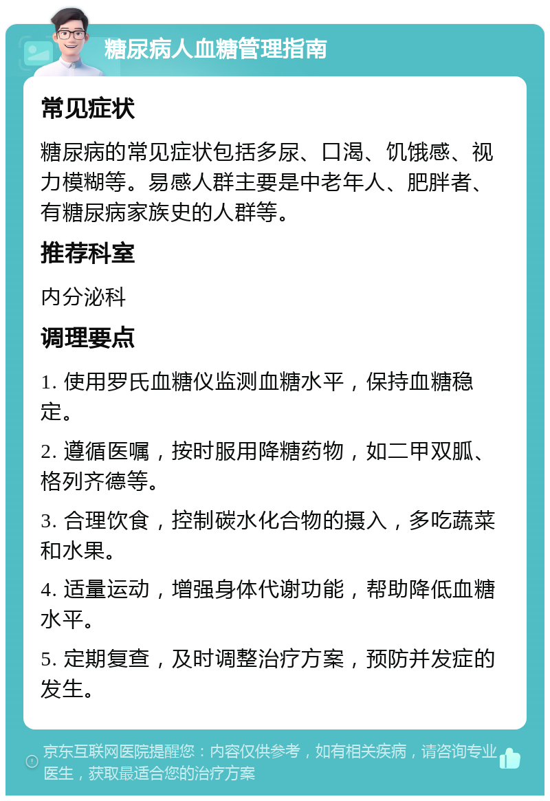 糖尿病人血糖管理指南 常见症状 糖尿病的常见症状包括多尿、口渴、饥饿感、视力模糊等。易感人群主要是中老年人、肥胖者、有糖尿病家族史的人群等。 推荐科室 内分泌科 调理要点 1. 使用罗氏血糖仪监测血糖水平，保持血糖稳定。 2. 遵循医嘱，按时服用降糖药物，如二甲双胍、格列齐德等。 3. 合理饮食，控制碳水化合物的摄入，多吃蔬菜和水果。 4. 适量运动，增强身体代谢功能，帮助降低血糖水平。 5. 定期复查，及时调整治疗方案，预防并发症的发生。