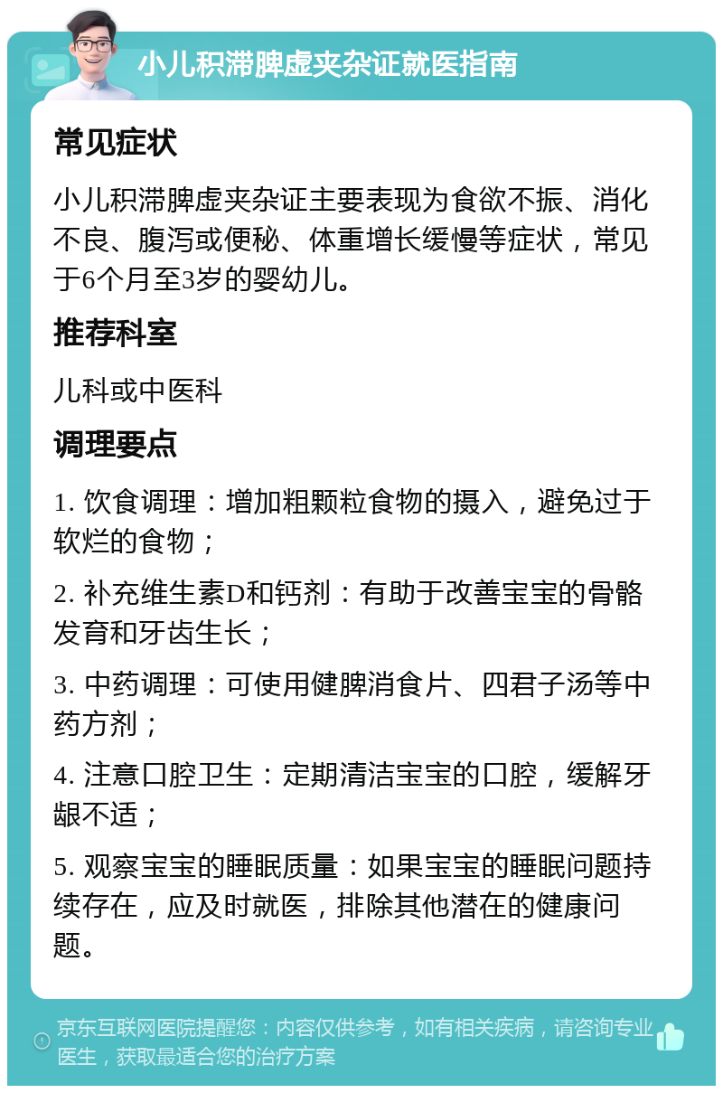 小儿积滞脾虚夹杂证就医指南 常见症状 小儿积滞脾虚夹杂证主要表现为食欲不振、消化不良、腹泻或便秘、体重增长缓慢等症状，常见于6个月至3岁的婴幼儿。 推荐科室 儿科或中医科 调理要点 1. 饮食调理：增加粗颗粒食物的摄入，避免过于软烂的食物； 2. 补充维生素D和钙剂：有助于改善宝宝的骨骼发育和牙齿生长； 3. 中药调理：可使用健脾消食片、四君子汤等中药方剂； 4. 注意口腔卫生：定期清洁宝宝的口腔，缓解牙龈不适； 5. 观察宝宝的睡眠质量：如果宝宝的睡眠问题持续存在，应及时就医，排除其他潜在的健康问题。